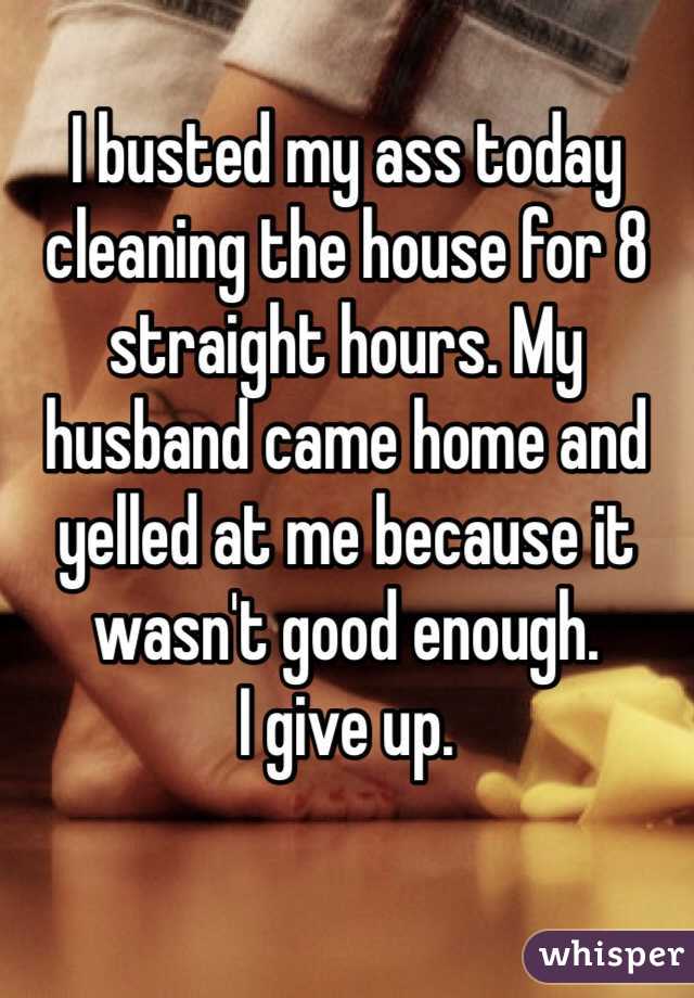 I busted my ass today cleaning the house for 8 straight hours. My husband came home and yelled at me because it wasn't good enough.
I give up.
