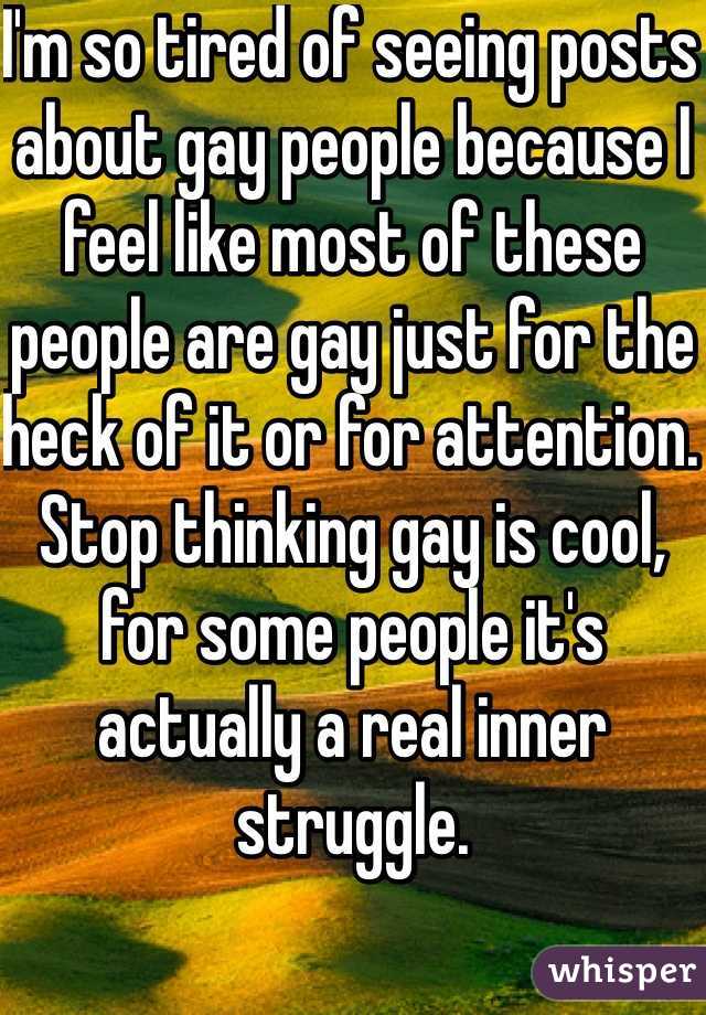 I'm so tired of seeing posts about gay people because I feel like most of these people are gay just for the heck of it or for attention. Stop thinking gay is cool, for some people it's actually a real inner struggle.