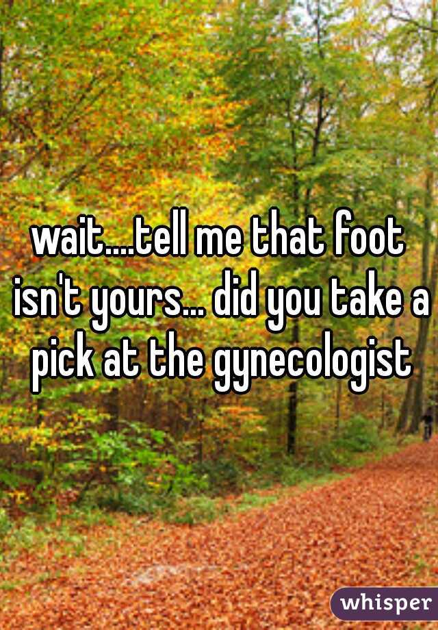 wait....tell me that foot isn't yours... did you take a pick at the gynecologist