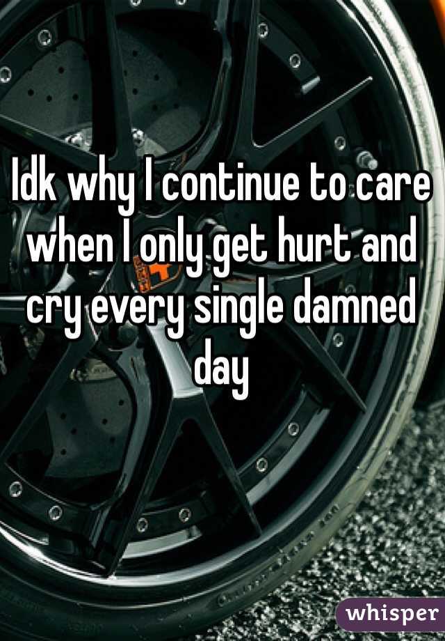 Idk why I continue to care when I only get hurt and cry every single damned day