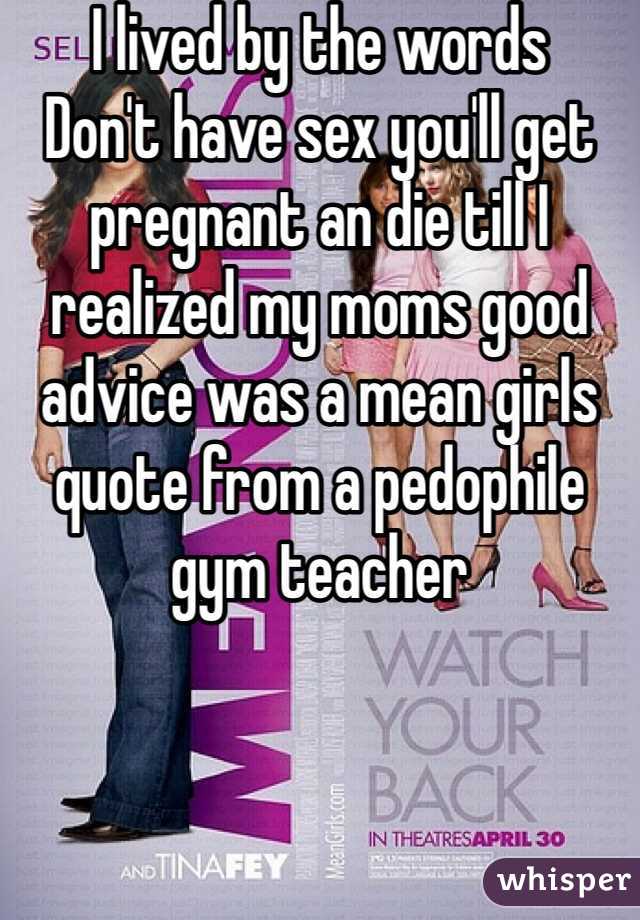 I lived by the words 
Don't have sex you'll get pregnant an die till I realized my moms good advice was a mean girls quote from a pedophile gym teacher  