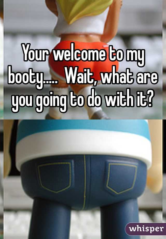 Your welcome to my booty.....  Wait, what are you going to do with it?  