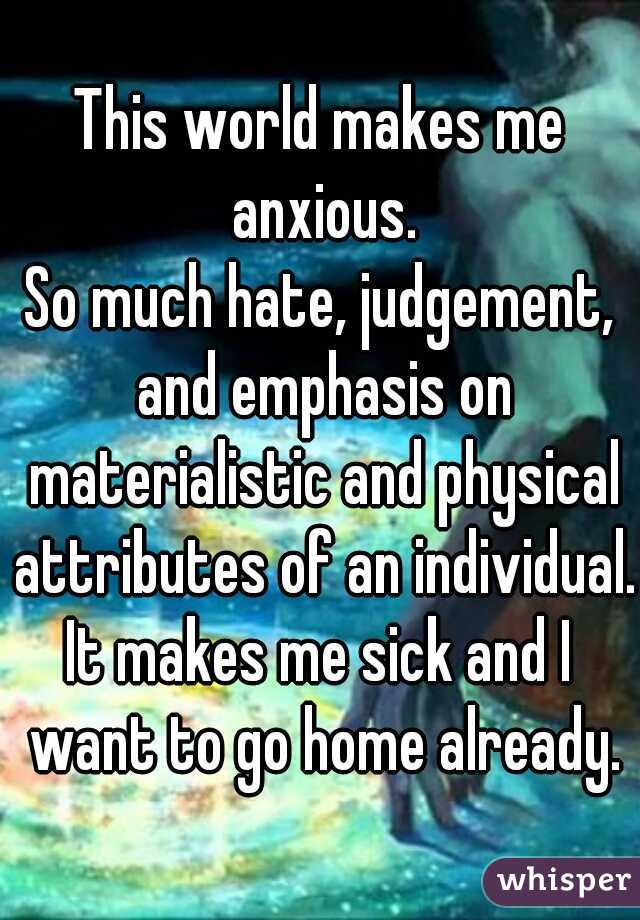 This world makes me anxious.
So much hate, judgement, and emphasis on materialistic and physical attributes of an individual.
It makes me sick and I want to go home already.