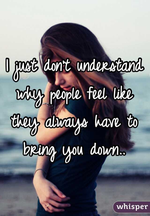 I just don't understand why people feel like they always have to bring you down..