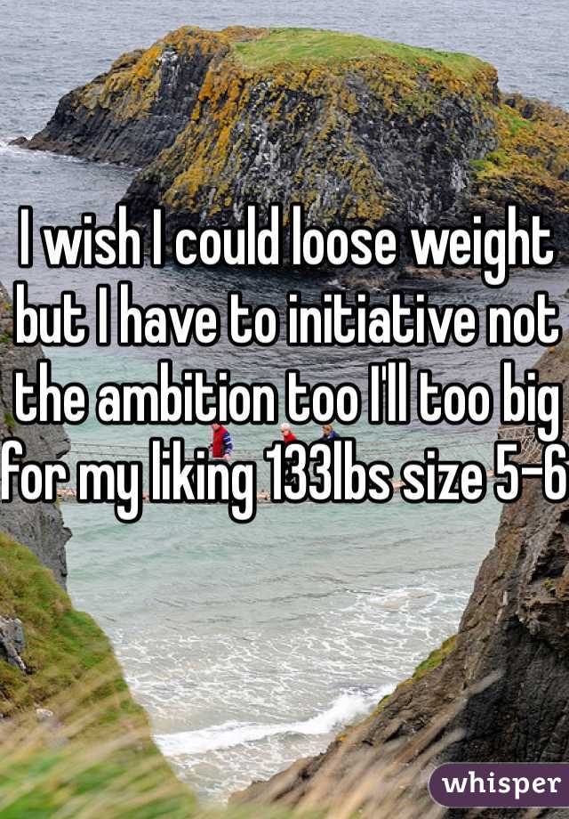 I wish I could loose weight but I have to initiative not the ambition too I'll too big for my liking 133lbs size 5-6 