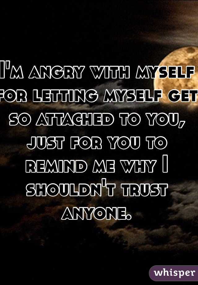 I'm angry with myself for letting myself get so attached to you, just for you to remind me why I shouldn't trust anyone. 