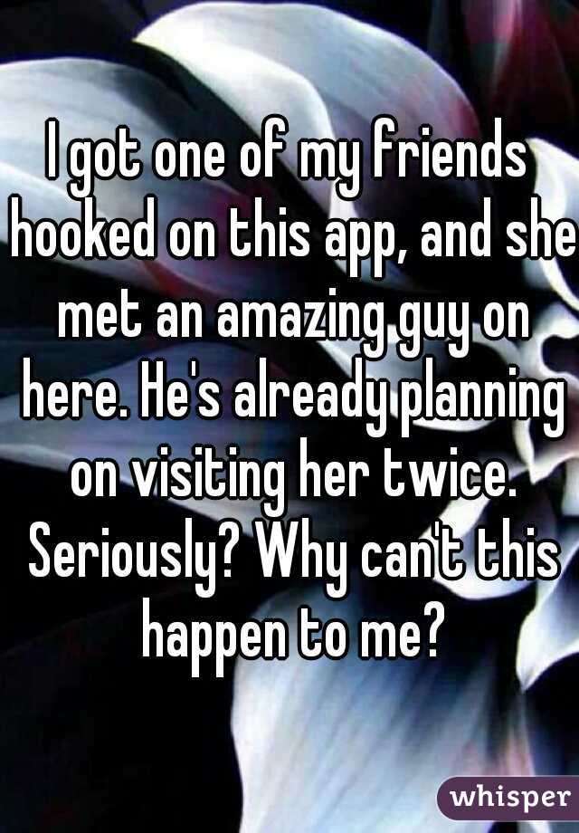 I got one of my friends hooked on this app, and she met an amazing guy on here. He's already planning on visiting her twice. Seriously? Why can't this happen to me?