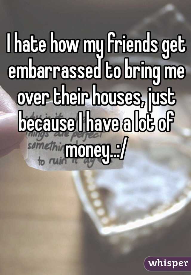 I hate how my friends get embarrassed to bring me over their houses, just because I have a lot of money..:/