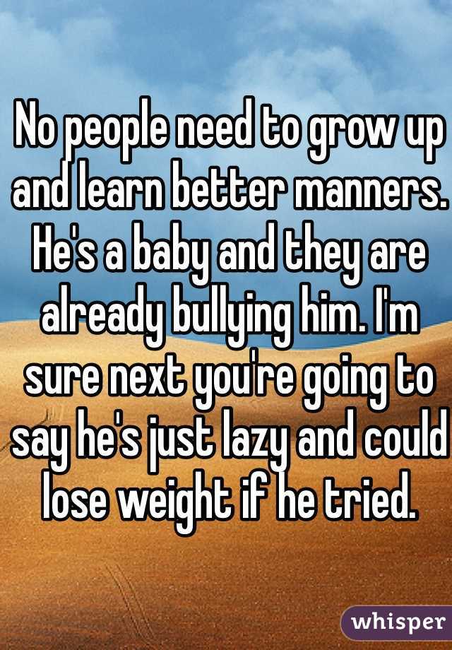 No people need to grow up and learn better manners. He's a baby and they are already bullying him. I'm sure next you're going to say he's just lazy and could lose weight if he tried.  