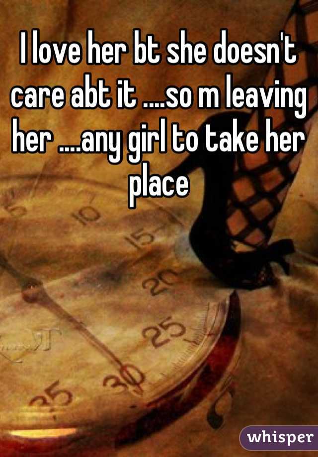 I love her bt she doesn't care abt it ....so m leaving her ....any girl to take her place