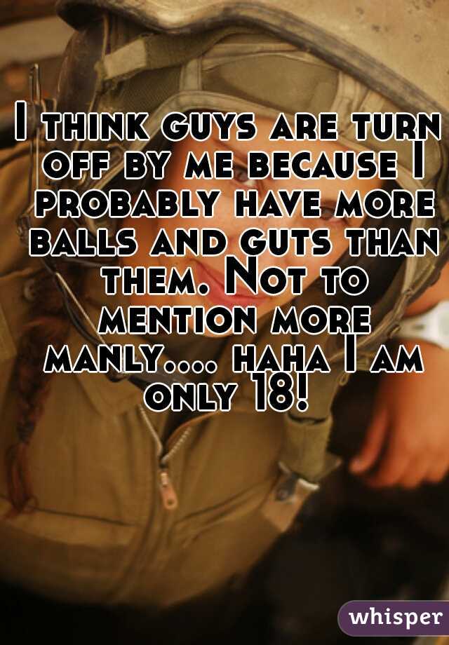 I think guys are turn off by me because I probably have more balls and guts than them. Not to mention more manly.... haha I am only 18! 