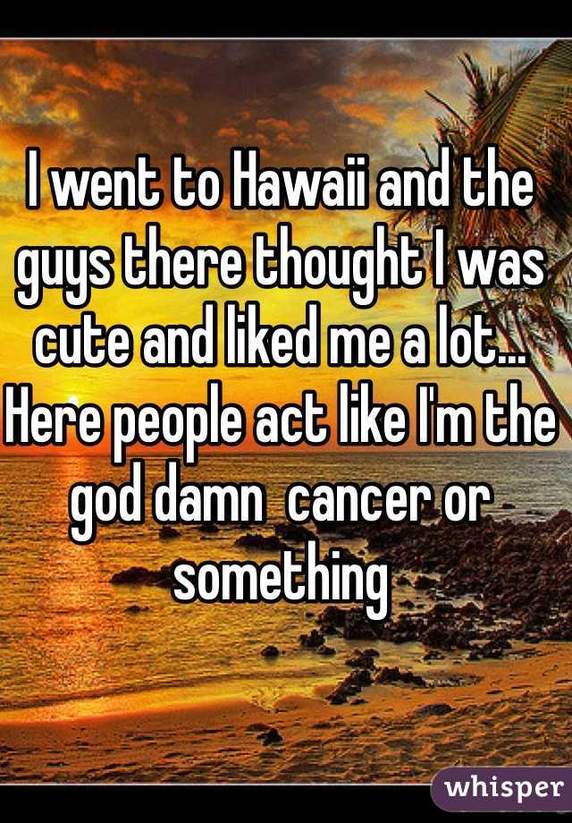 I went to Hawaii and the guys there thought I was cute and liked me a lot... Here people act like I'm the god damn  cancer or something    