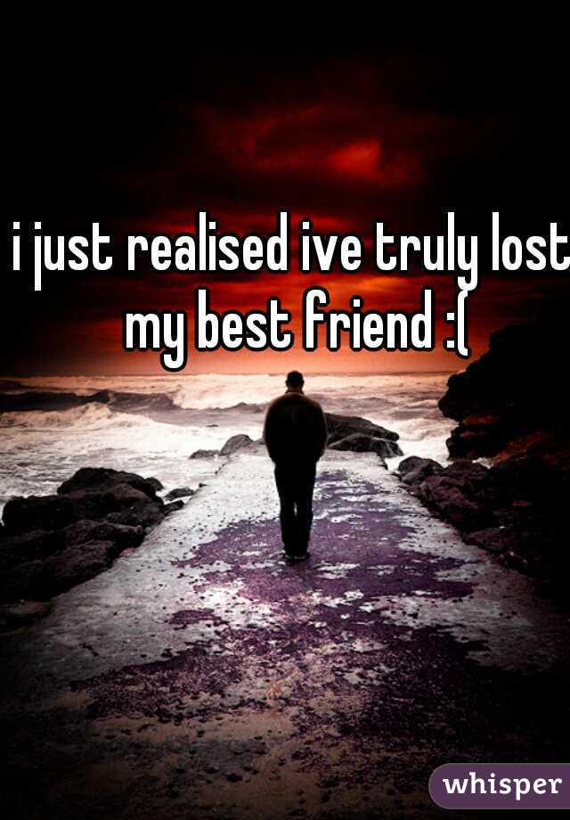 i just realised ive truly lost my best friend :(