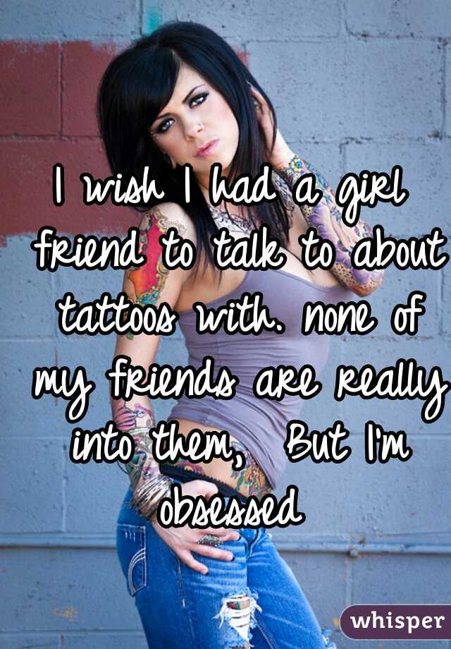 I wish I had a girl friend to talk to about tattoos with. none of my friends are really into them,  But I'm obsessed 