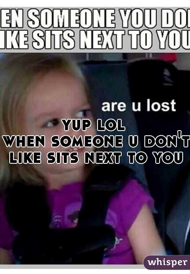 yup lol 
when someone u don't like sits next to you   