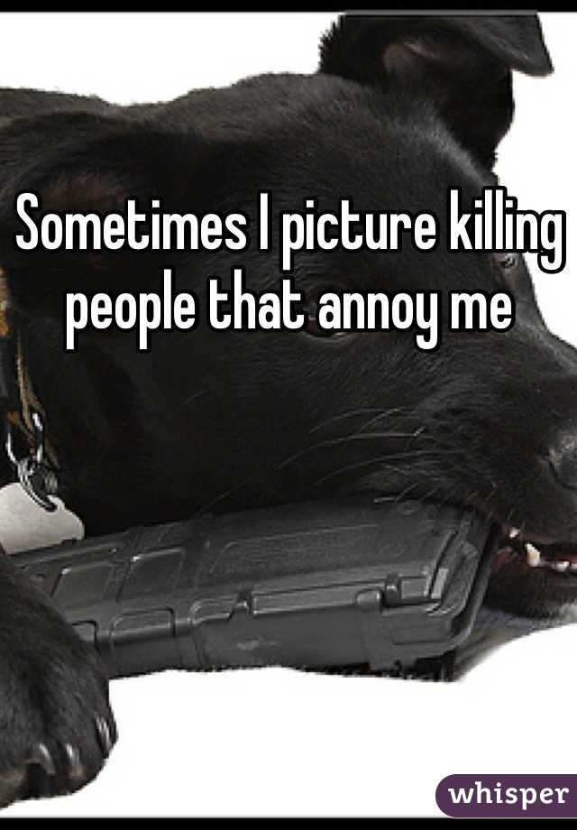 Sometimes I picture killing people that annoy me 