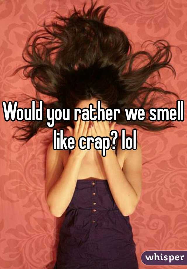 Would you rather we smell like crap? lol