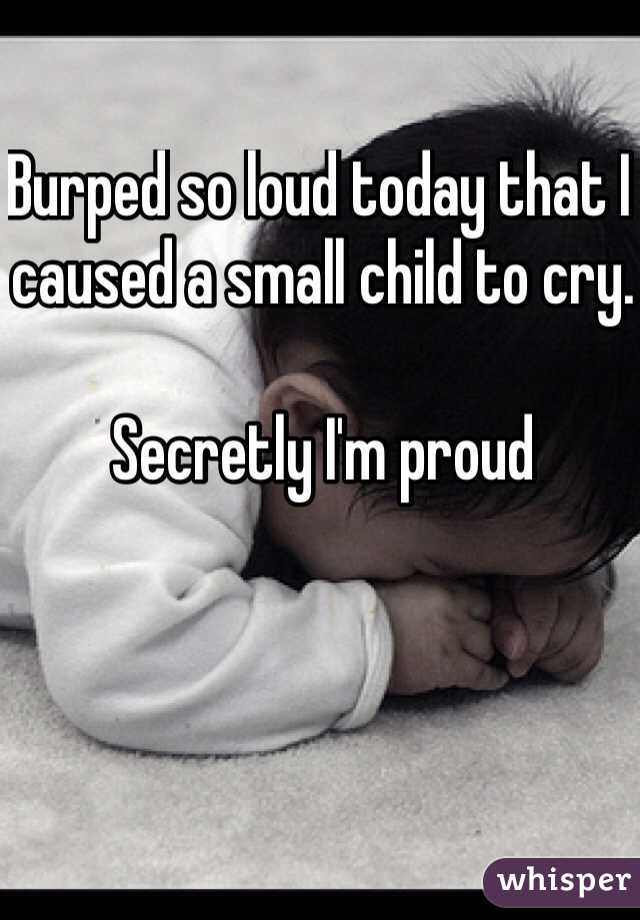 Burped so loud today that I caused a small child to cry.

Secretly I'm proud