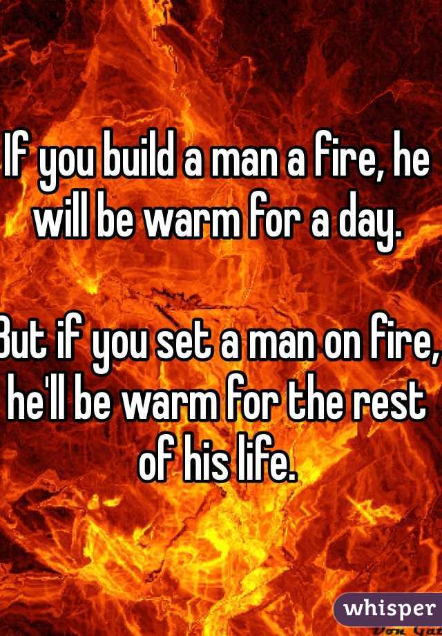 If you build a man a fire, he will be warm for a day. 

But if you set a man on fire, he'll be warm for the rest of his life. 