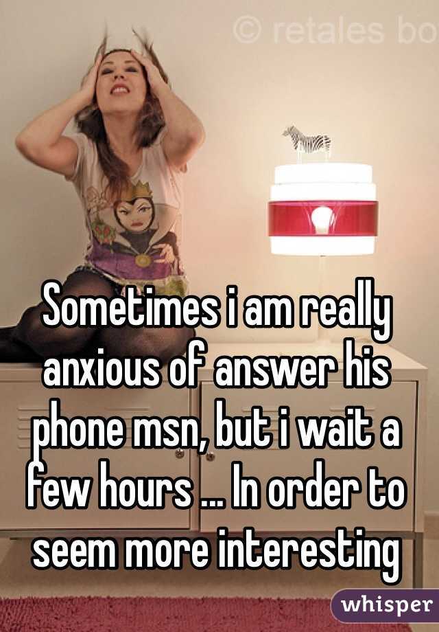 Sometimes i am really anxious of answer his phone msn, but i wait a few hours ... In order to seem more interesting 