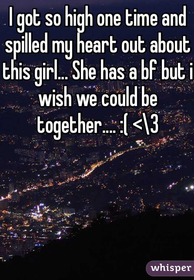 I got so high one time and spilled my heart out about this girl... She has a bf but i wish we could be together.... :( <\3