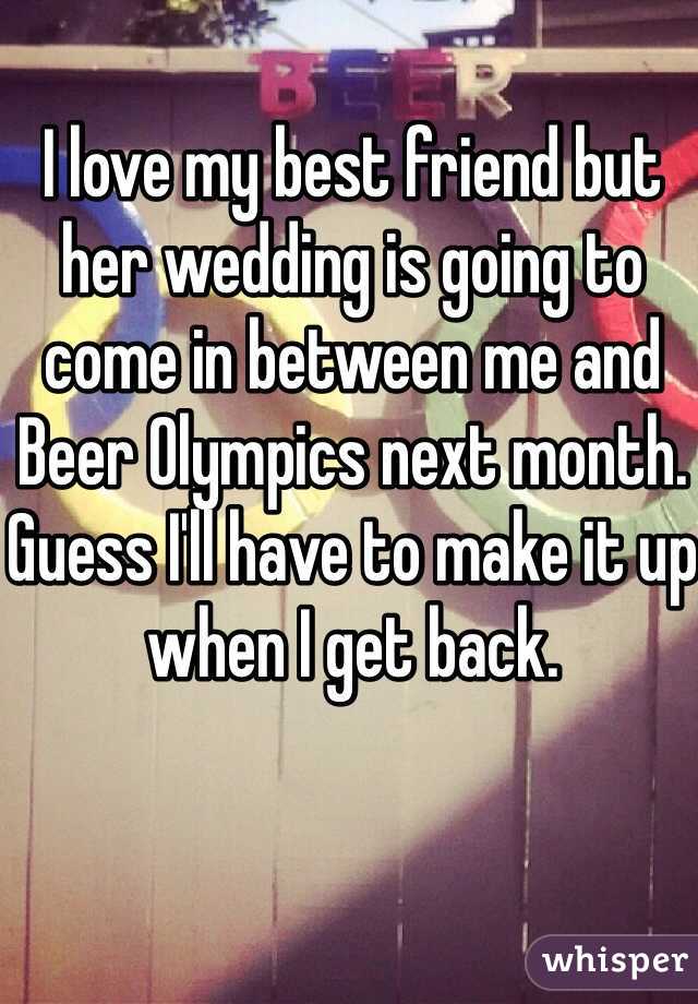 I love my best friend but her wedding is going to come in between me and Beer Olympics next month. Guess I'll have to make it up when I get back. 