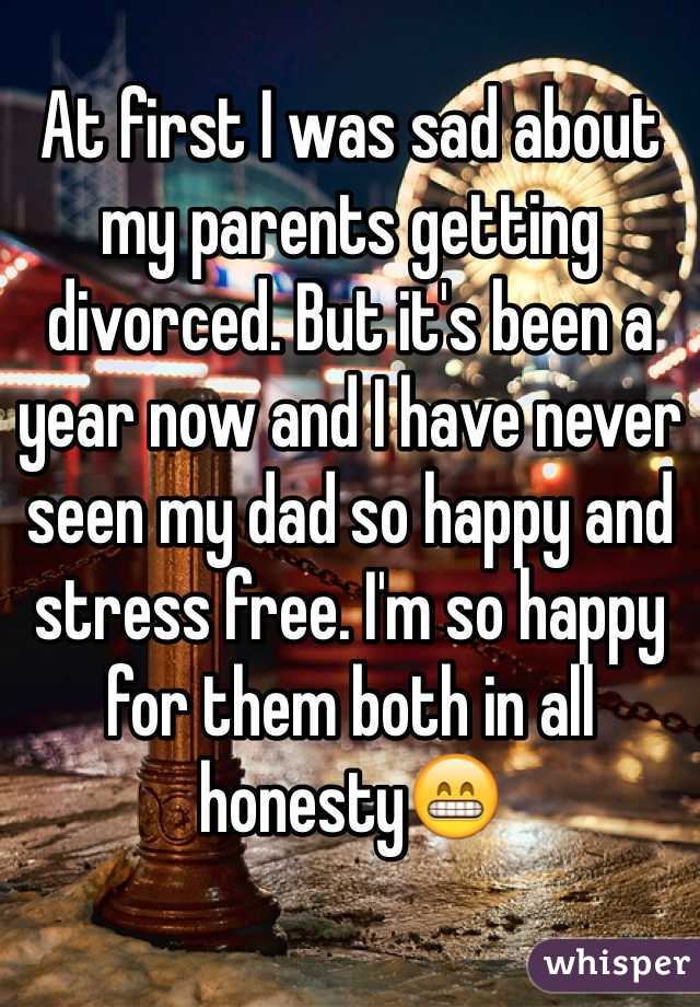 At first I was sad about my parents getting divorced. But it's been a year now and I have never seen my dad so happy and stress free. I'm so happy for them both in all honesty😁