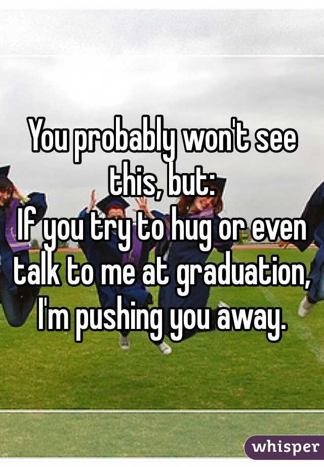 You probably won't see this, but:
If you try to hug or even talk to me at graduation, I'm pushing you away. 