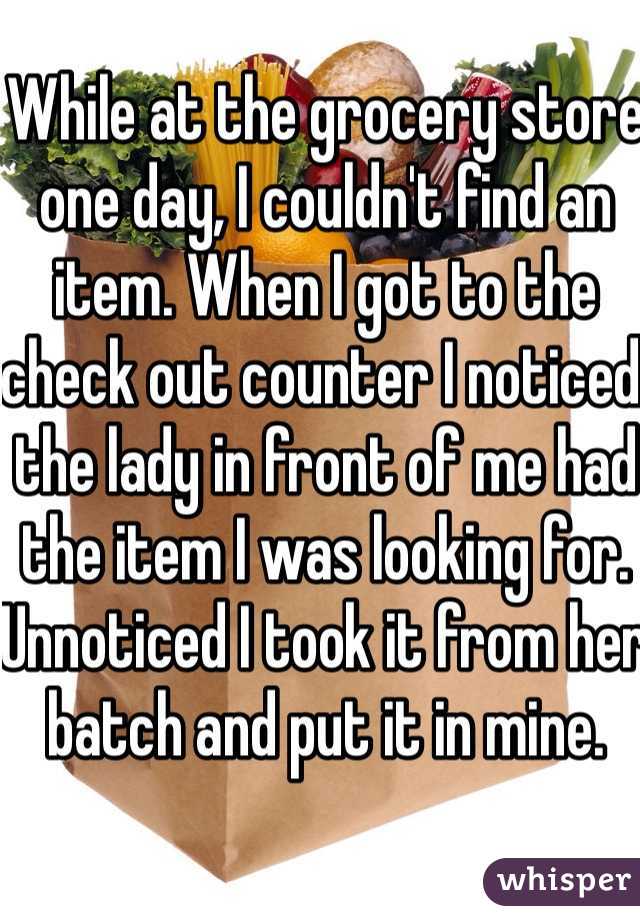 While at the grocery store one day, I couldn't find an item. When I got to the check out counter I noticed the lady in front of me had the item I was looking for. Unnoticed I took it from her batch and put it in mine. 