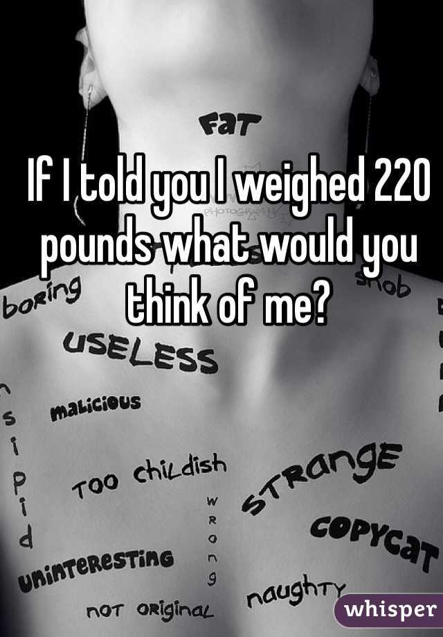 If I told you I weighed 220 pounds what would you think of me? 