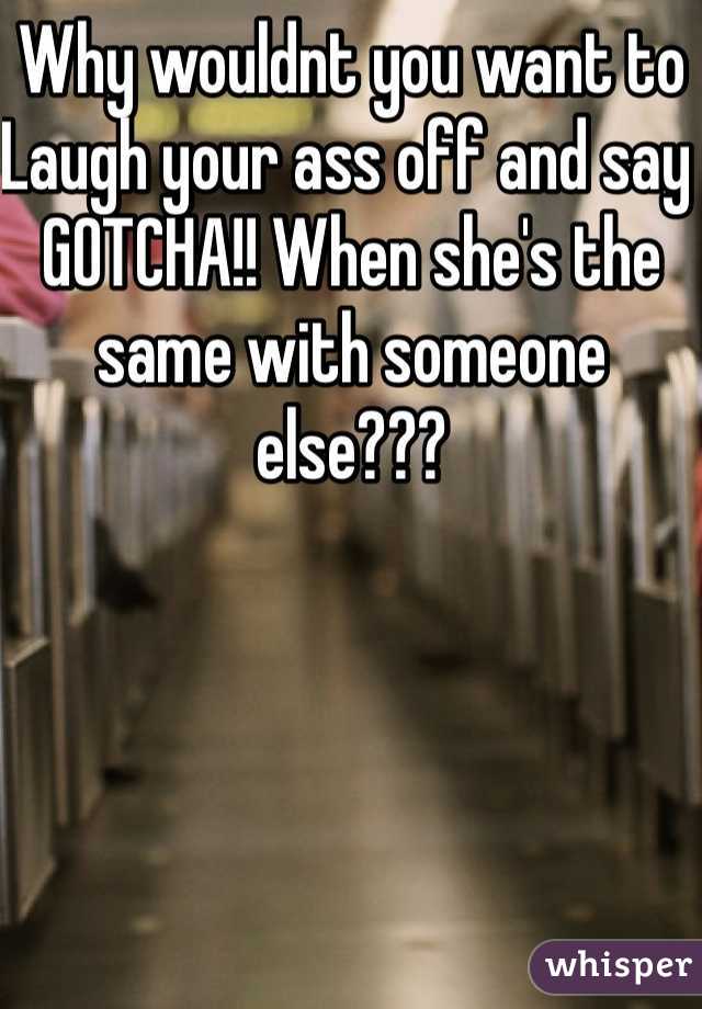 Why wouldnt you want to Laugh your ass off and say GOTCHA!! When she's the same with someone else??? 