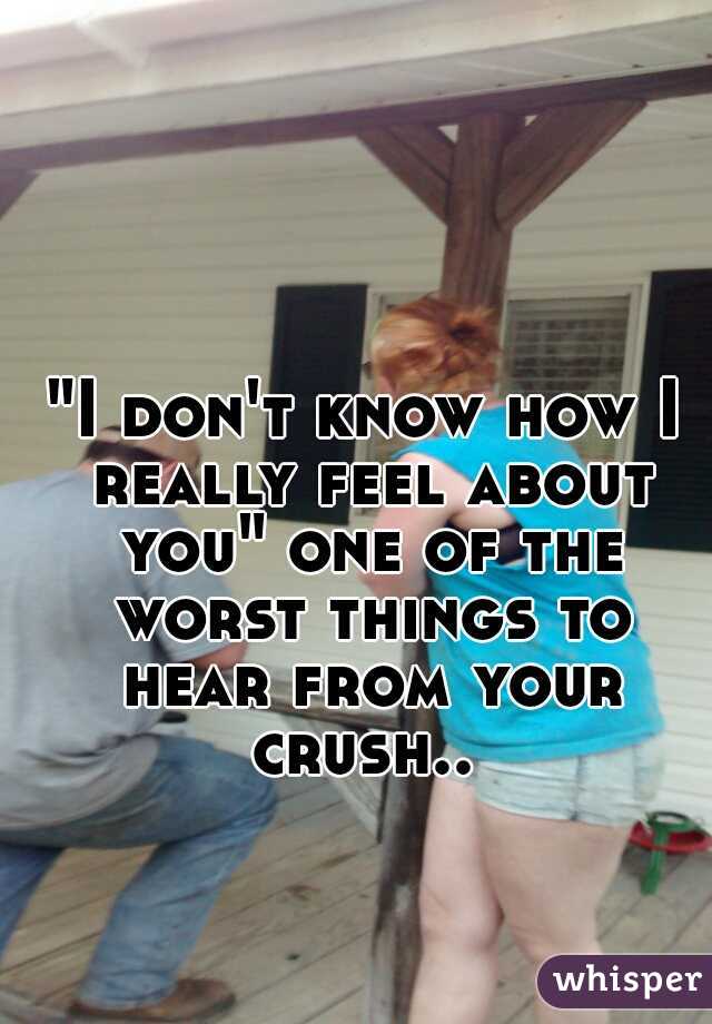 "I don't know how I really feel about you" one of the worst things to hear from your crush.. 