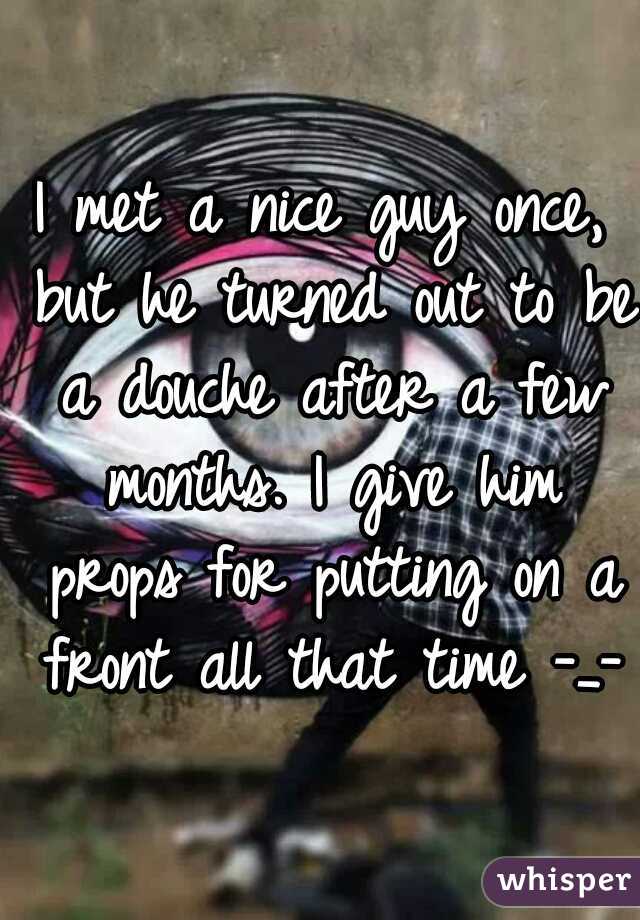 I met a nice guy once, but he turned out to be a douche after a few months. I give him props for putting on a front all that time -_-