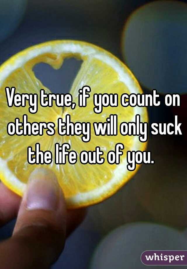 Very true, if you count on others they will only suck the life out of you.  