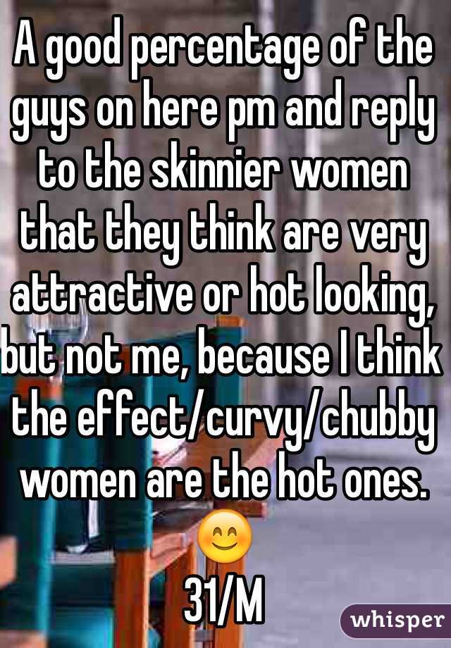 A good percentage of the guys on here pm and reply to the skinnier women that they think are very attractive or hot looking, but not me, because I think the effect/curvy/chubby women are the hot ones. 😊
31/M