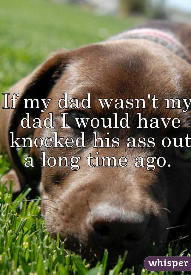 If my dad wasn't my dad I would have knocked his ass out a long time ago. 