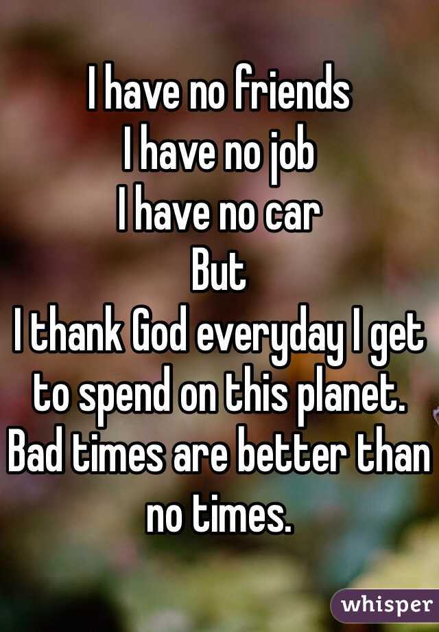 
I have no friends
I have no job
I have no car
But
I thank God everyday I get to spend on this planet.  Bad times are better than no times.