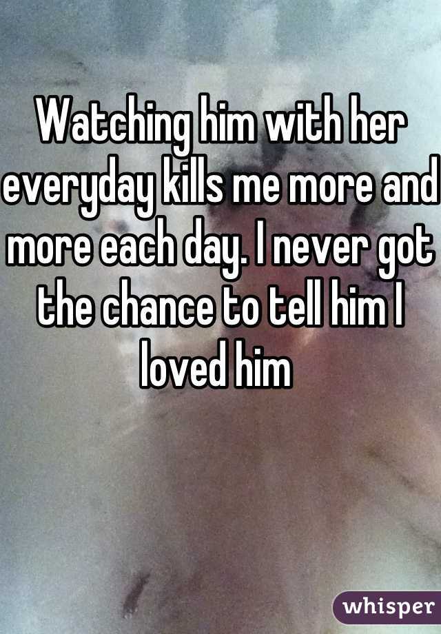 Watching him with her everyday kills me more and more each day. I never got the chance to tell him I loved him 