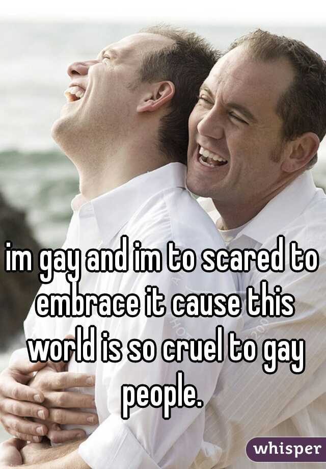 im gay and im to scared to embrace it cause this world is so cruel to gay people. 
