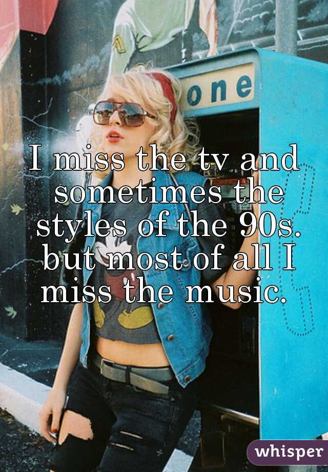 I miss the tv and sometimes the styles of the 90s. but most of all I miss the music. 