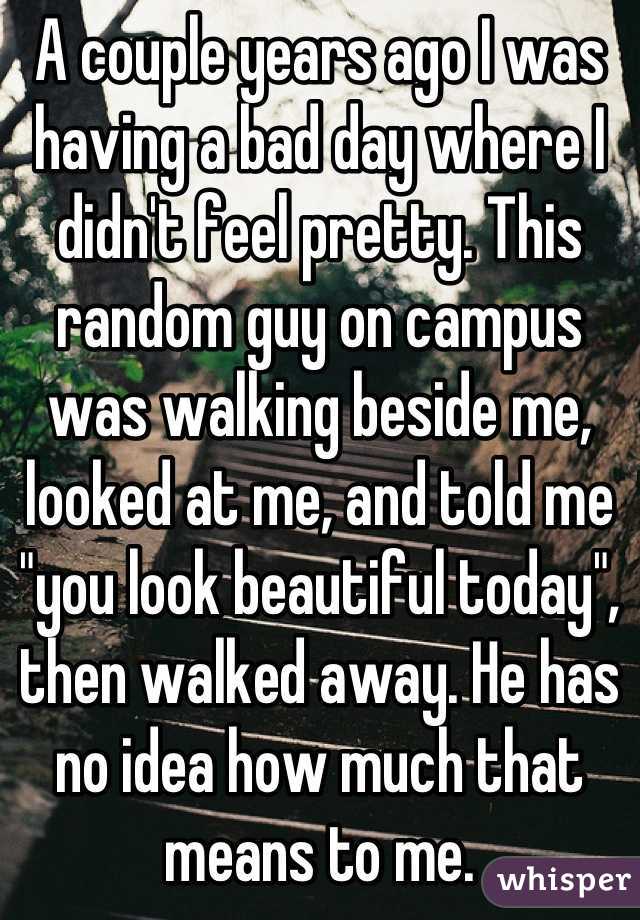 A couple years ago I was having a bad day where I didn't feel pretty. This random guy on campus was walking beside me, looked at me, and told me "you look beautiful today", then walked away. He has no idea how much that means to me.