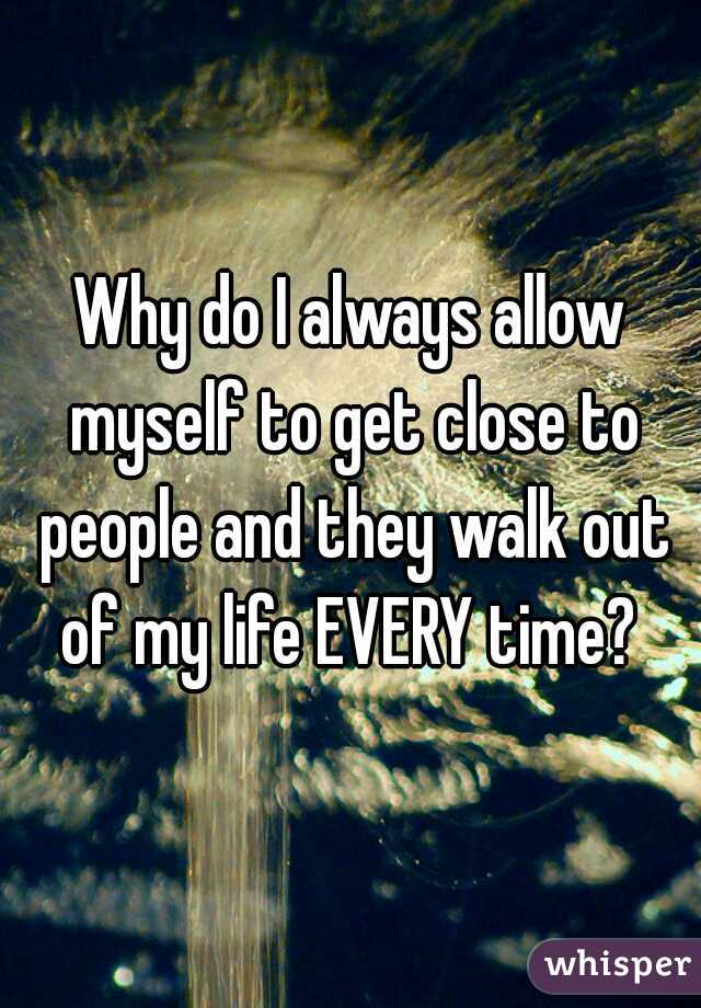 Why do I always allow myself to get close to people and they walk out of my life EVERY time? 