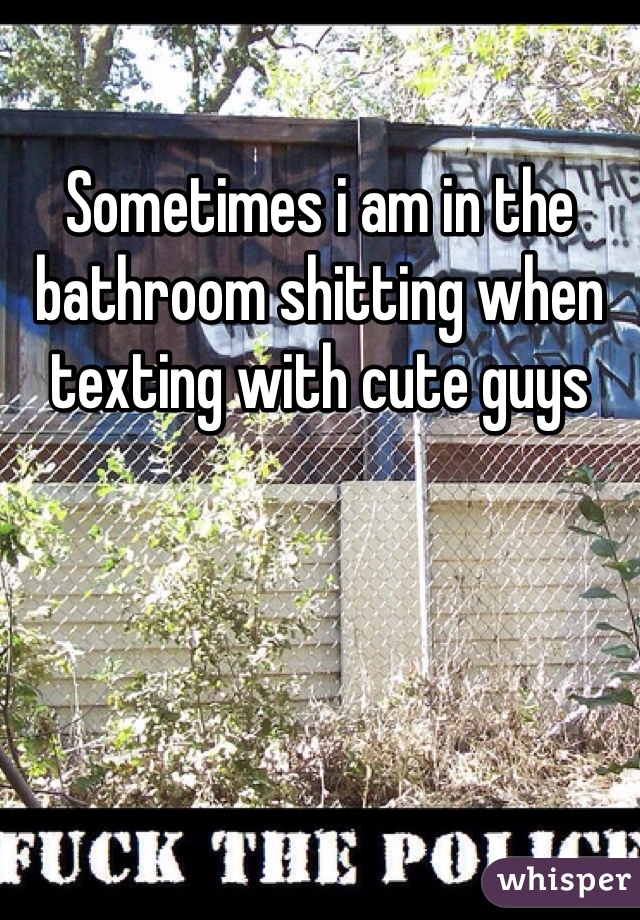 Sometimes i am in the bathroom shitting when texting with cute guys