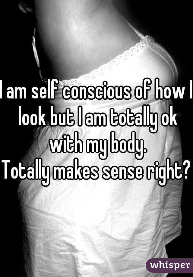 I am self conscious of how I look but I am totally ok with my body.

Totally makes sense right?