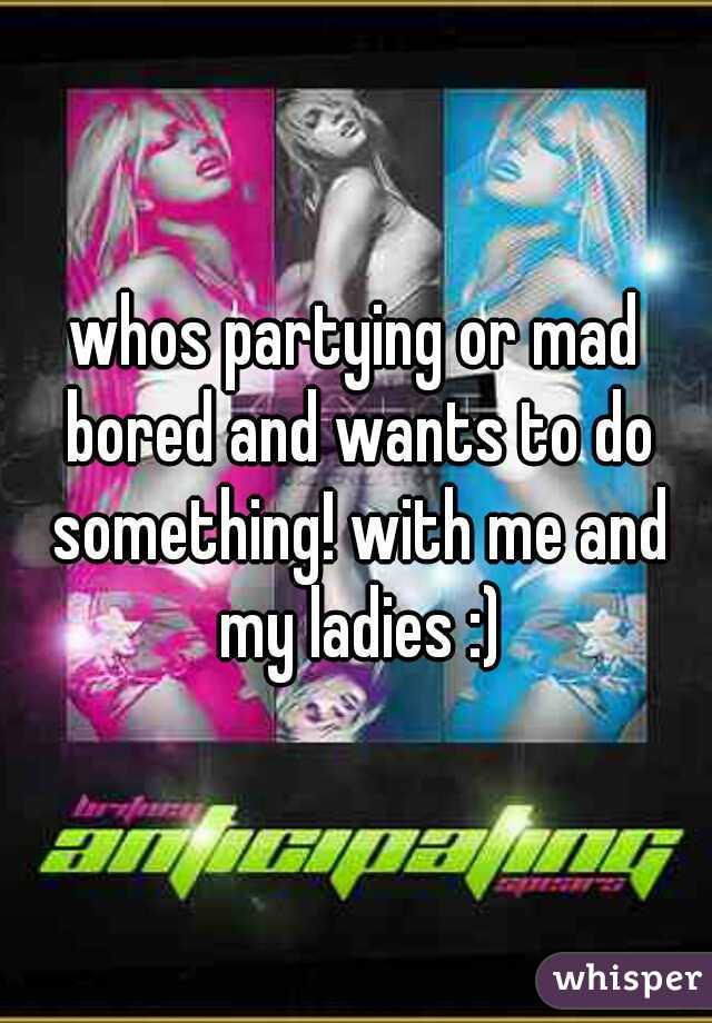 whos partying or mad bored and wants to do something! with me and my ladies :)