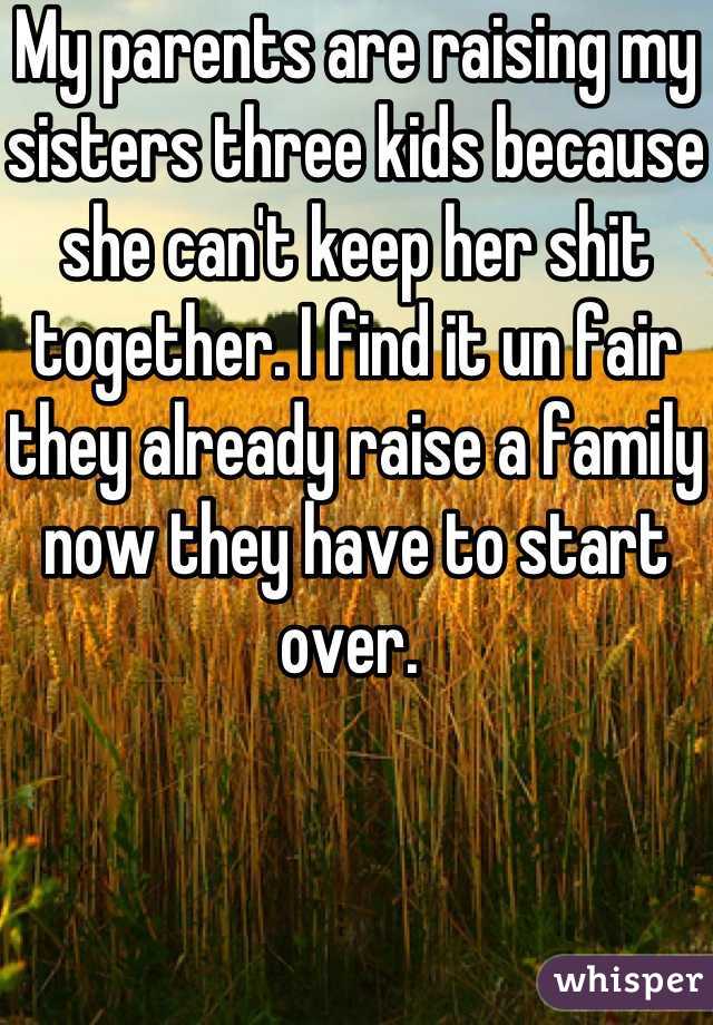 My parents are raising my sisters three kids because she can't keep her shit together. I find it un fair they already raise a family now they have to start over. 