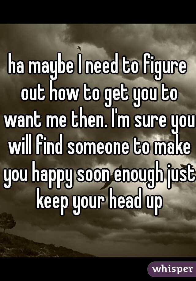ha maybe I need to figure out how to get you to want me then. I'm sure you will find someone to make you happy soon enough just keep your head up