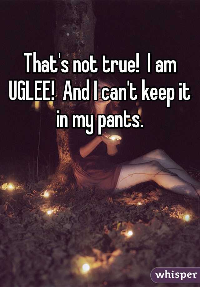 That's not true!  I am UGLEE!  And I can't keep it in my pants.  
