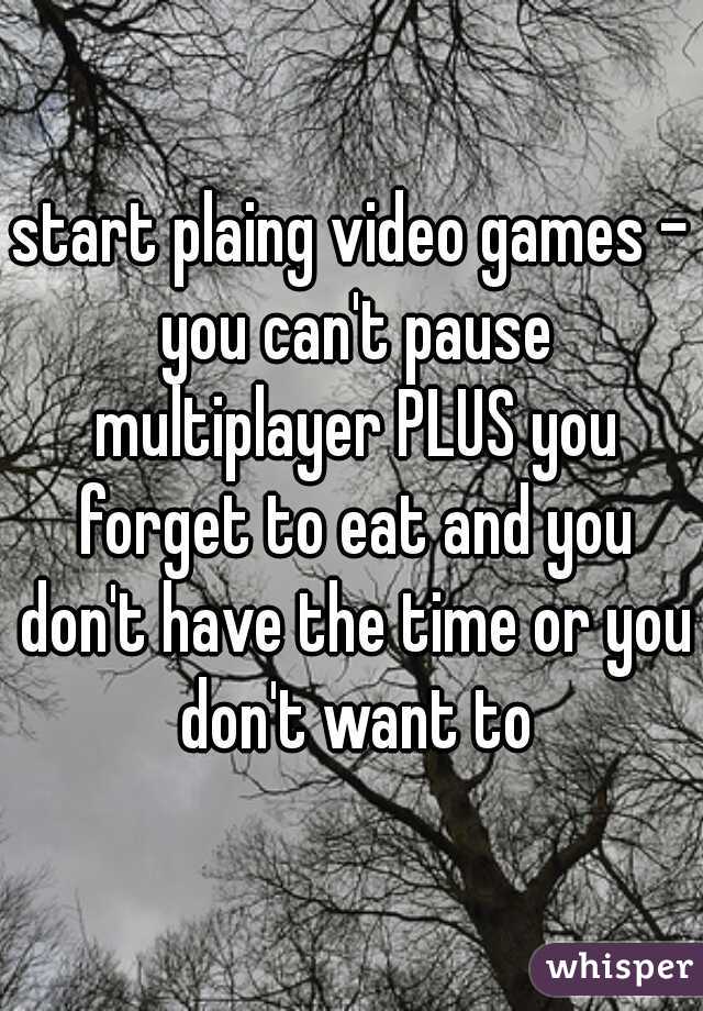 start plaing video games - you can't pause multiplayer PLUS you forget to eat and you don't have the time or you don't want to