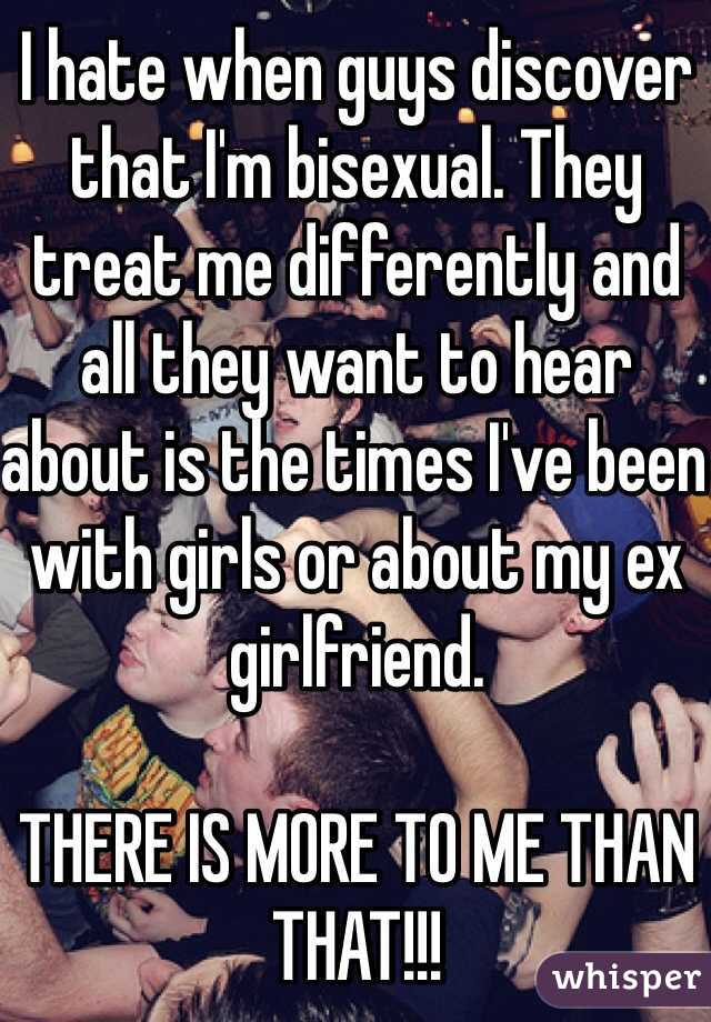 I hate when guys discover that I'm bisexual. They treat me differently and all they want to hear about is the times I've been with girls or about my ex girlfriend. 

THERE IS MORE TO ME THAN THAT!!! 